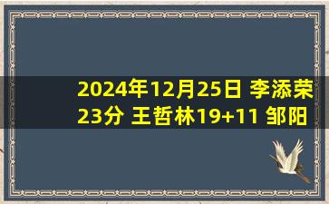 2024年12月25日 李添荣23分 王哲林19+11 邹阳16+10 上海轻取福建豪取9连胜